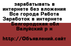 зарабатывать в интернете без вложения - Все города Работа » Заработок в интернете   . Белгородская обл.,Валуйский р-н